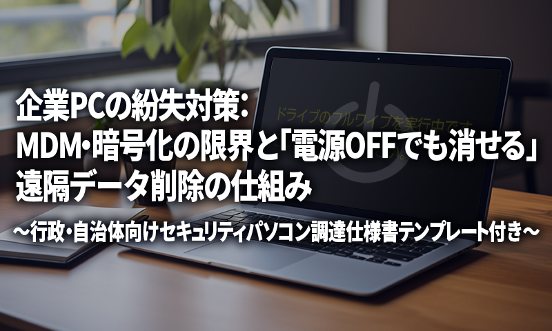 企業PCの紛失対策：MDM・暗号化の限界と「電源OFFでも消せる」遠隔データ削除の仕組み～行政・自治体向けセキュリティパソコン調達仕様書テンプレート付き～のアイキャッチ画像